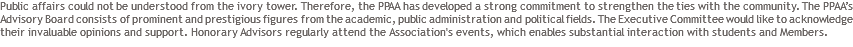 Public affairs could not be understood from the ivory tower. Therefore, the PPAA has developed a strong commitment to strengthen the ties with the community. The PPAA’s Advisory Board consists of prominent and prestigious figures from the academic, public administration and political fields. The Executive Committee would like to acknowledge their invaluable opinions and support. Honorary Advisors regularly attend the Association's events, which enables substantial interaction with students and Members.